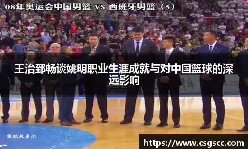 王治郅畅谈姚明职业生涯成就与对中国篮球的深远影响