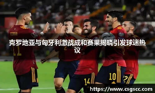 克罗地亚与匈牙利激战成和赛果揭晓引发球迷热议